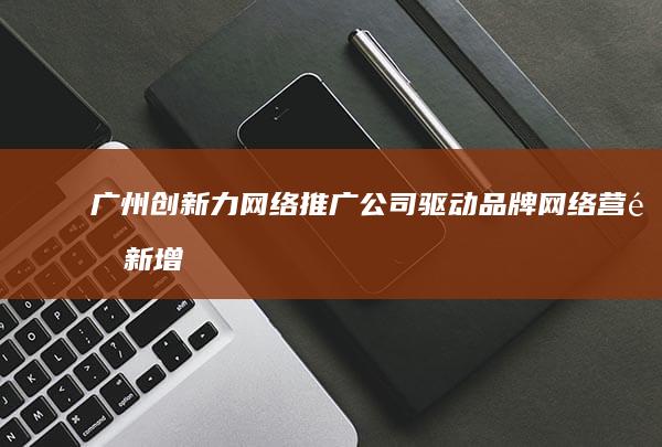 广州创新力网络推广公司：驱动品牌网络营销新增长